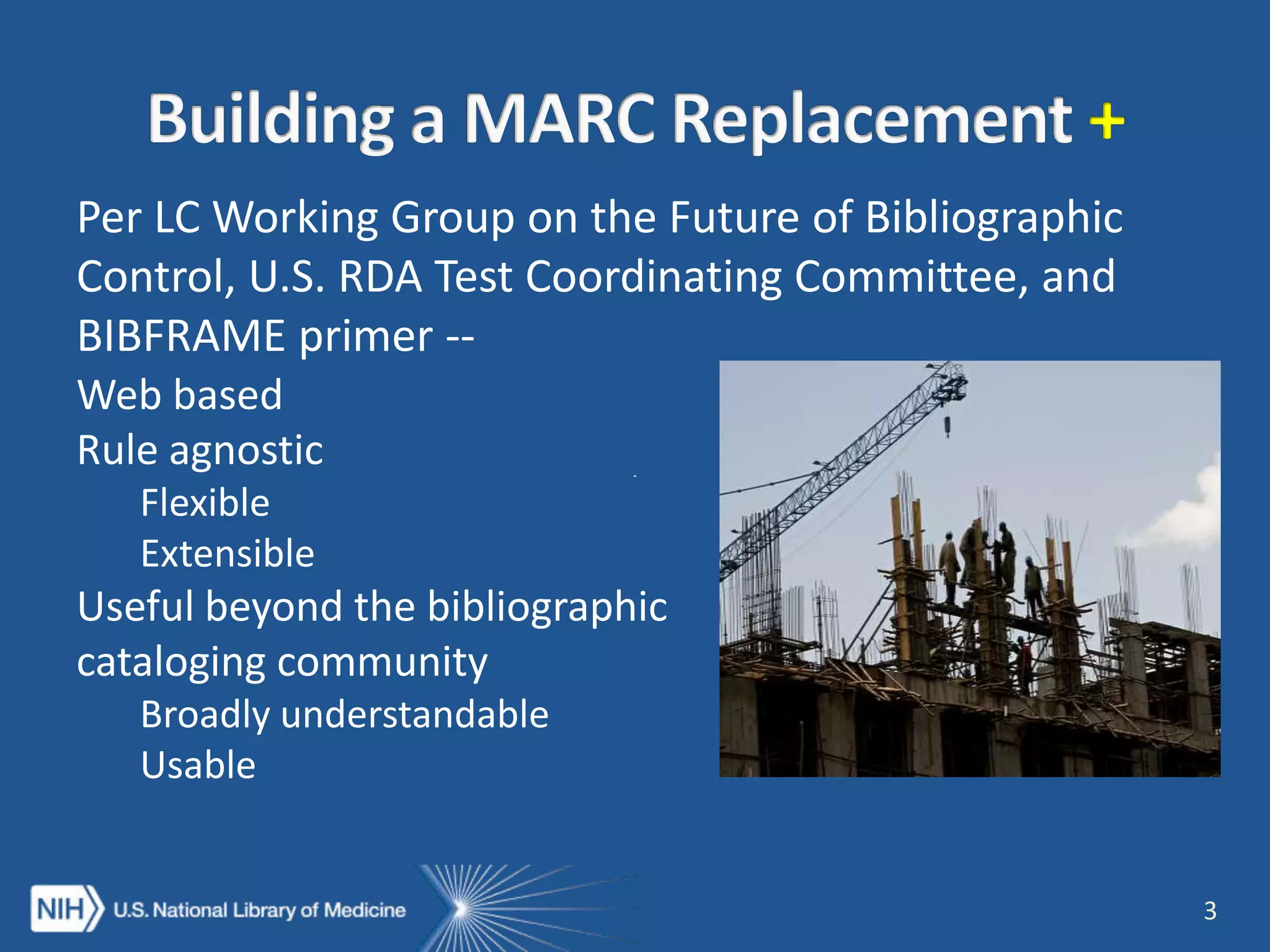 Per LC Working Group on the Future of Bibliographic
Control, U.S. RDA Test Coordinating Committee, and
BIBFRAME primer --
3
Web based
Rule agnostic
Flexible
Extensible
Useful beyond the bibliographic
cataloging community
Broadly understandable
Usable
 