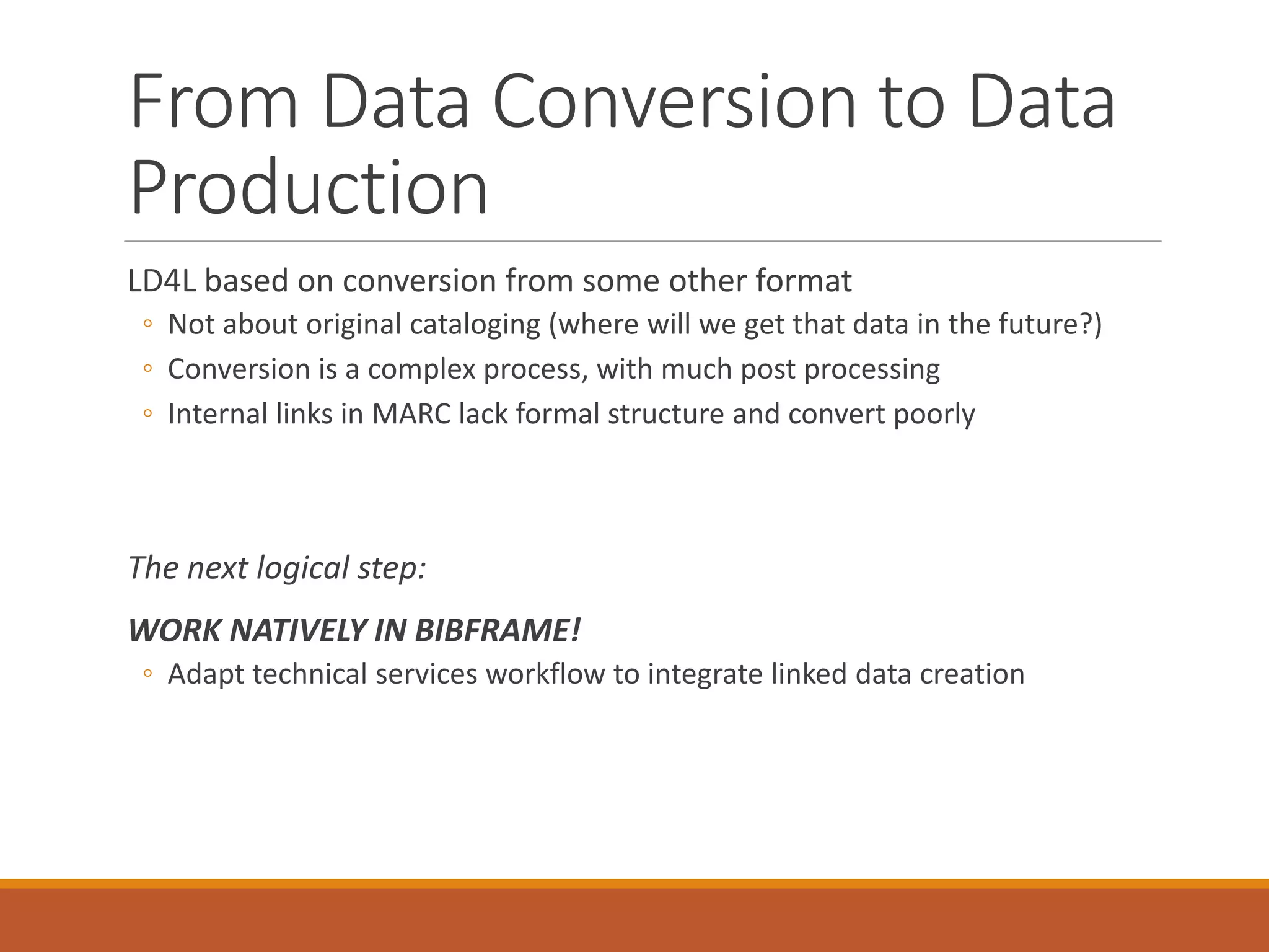 From Data Conversion to Data
Production
LD4L based on conversion from some other format
◦ Not about original cataloging (where will we get that data in the future?)
◦ Conversion is a complex process, with much post processing
◦ Internal links in MARC lack formal structure and convert poorly
The next logical step:
WORK NATIVELY IN BIBFRAME!
◦ Adapt technical services workflow to integrate linked data creation
 