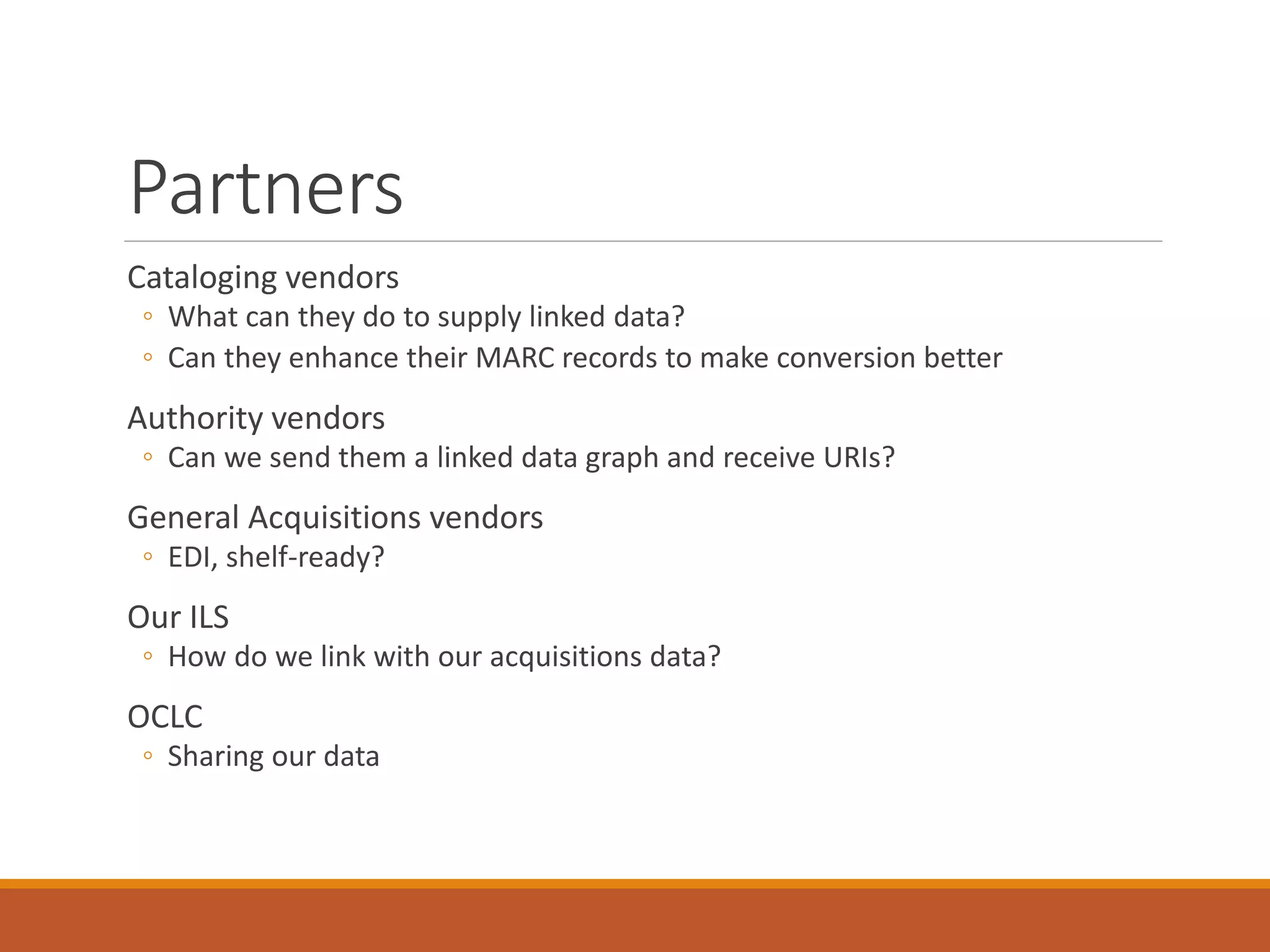 Partners
Cataloging vendors
◦ What can they do to supply linked data?
◦ Can they enhance their MARC records to make conversion better
Authority vendors
◦ Can we send them a linked data graph and receive URIs?
General Acquisitions vendors
◦ EDI, shelf-ready?
Our ILS
◦ How do we link with our acquisitions data?
OCLC
◦ Sharing our data
 