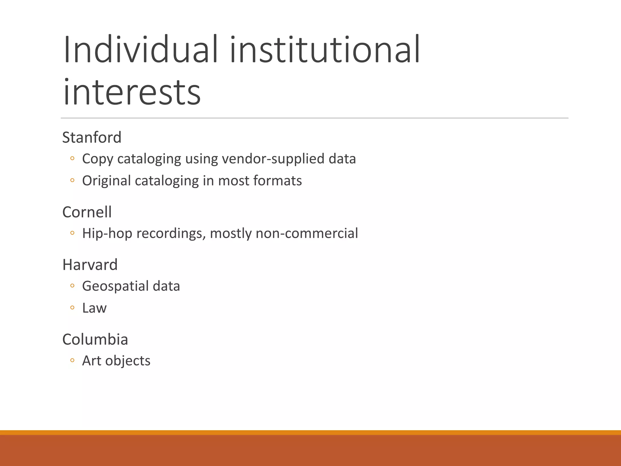 Individual institutional
interests
Stanford
◦ Copy cataloging using vendor-supplied data
◦ Original cataloging in most formats
Cornell
◦ Hip-hop recordings, mostly non-commercial
Harvard
◦ Geospatial data
◦ Law
Columbia
◦ Art objects
 