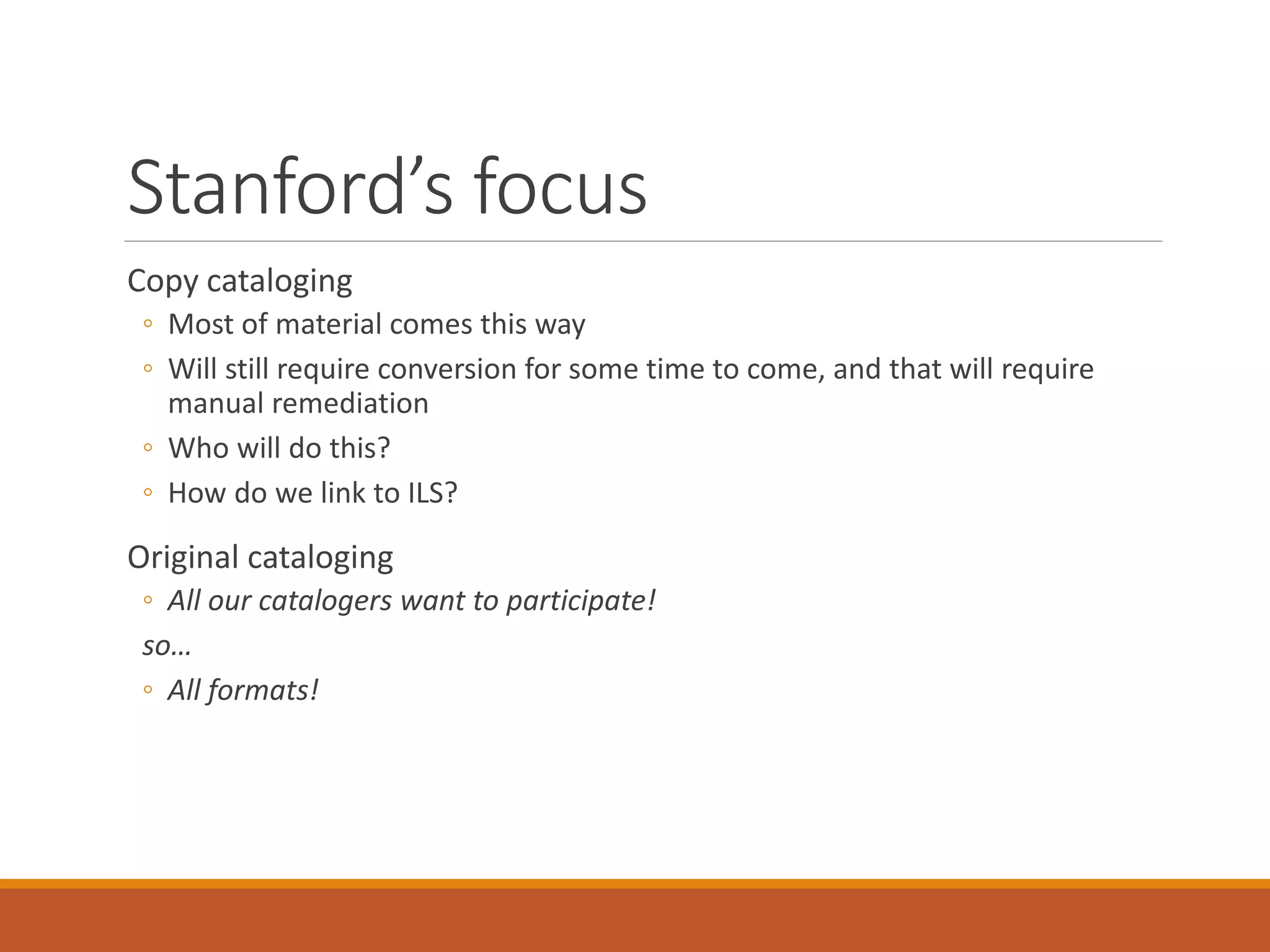 Stanford’s focus
Copy cataloging
◦ Most of material comes this way
◦ Will still require conversion for some time to come, and that will require
manual remediation
◦ Who will do this?
◦ How do we link to ILS?
Original cataloging
◦ All our catalogers want to participate!
so…
◦ All formats!
 