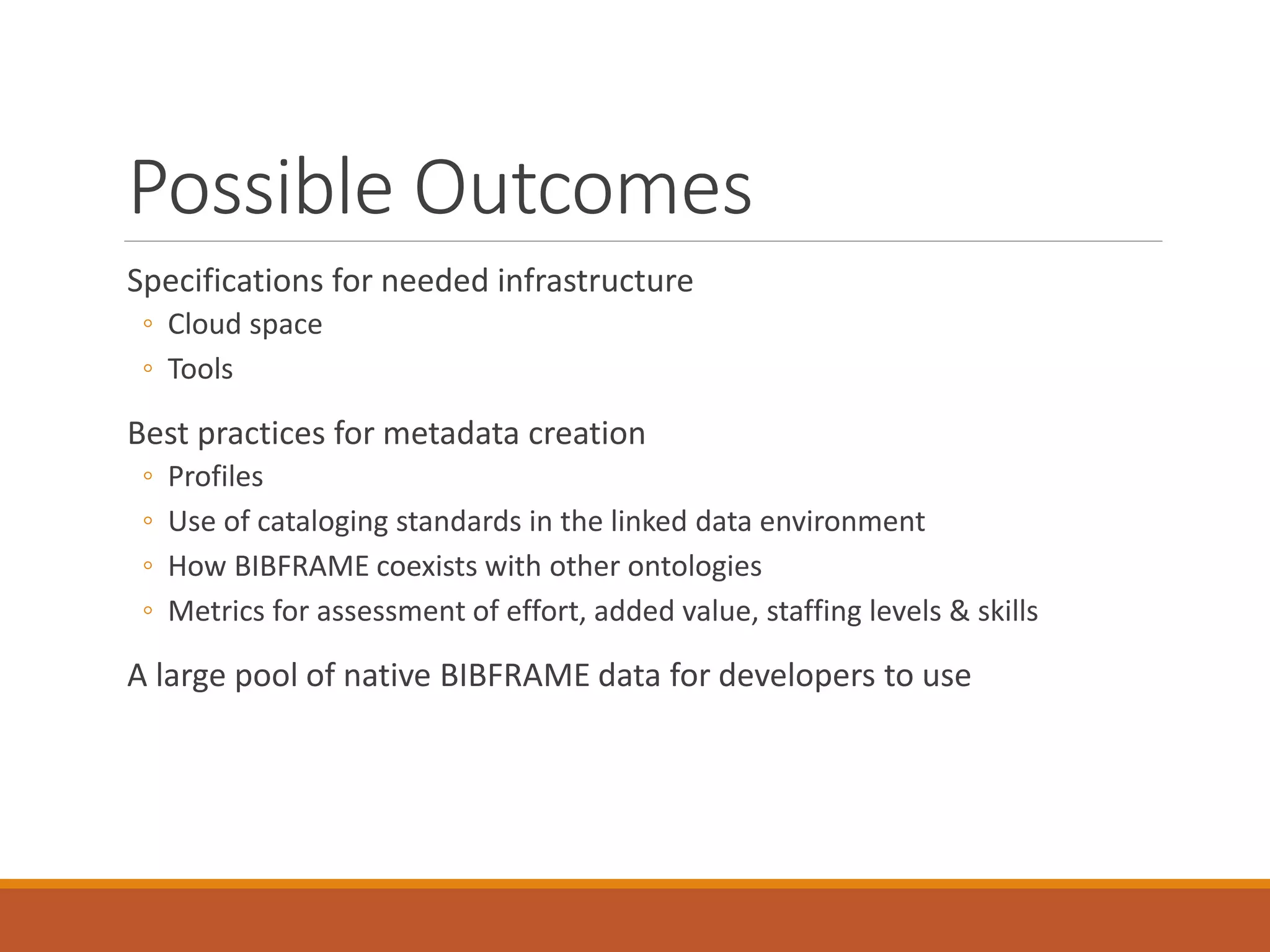 Possible Outcomes
Specifications for needed infrastructure
◦ Cloud space
◦ Tools
Best practices for metadata creation
◦ Profiles
◦ Use of cataloging standards in the linked data environment
◦ How BIBFRAME coexists with other ontologies
◦ Metrics for assessment of effort, added value, staffing levels & skills
A large pool of native BIBFRAME data for developers to use
 