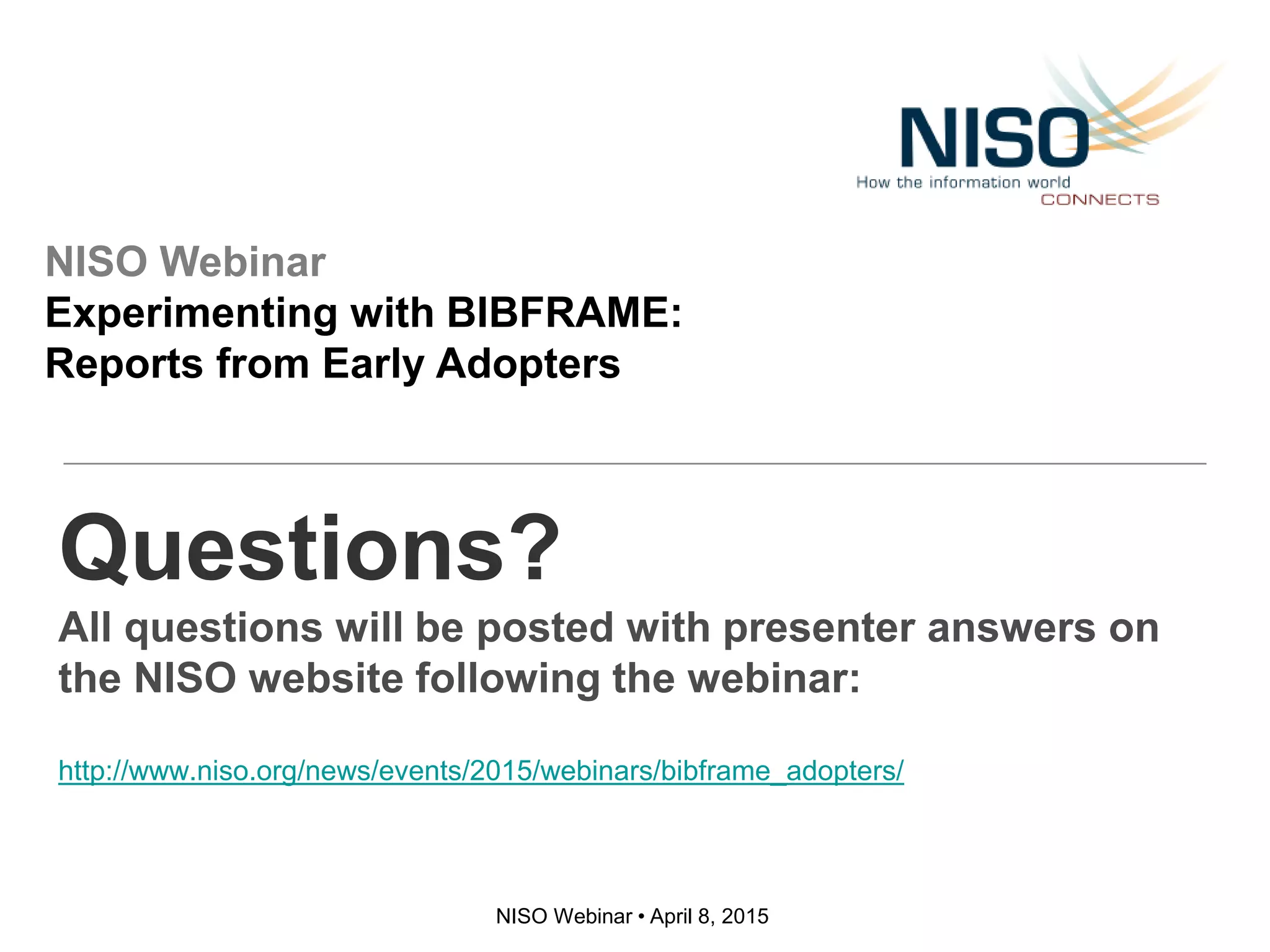 NISO Webinar • April 8, 2015
Questions?
All questions will be posted with presenter answers on
the NISO website following the webinar:
http://www.niso.org/news/events/2015/webinars/bibframe_adopters/
NISO Webinar
Experimenting with BIBFRAME:
Reports from Early Adopters
 