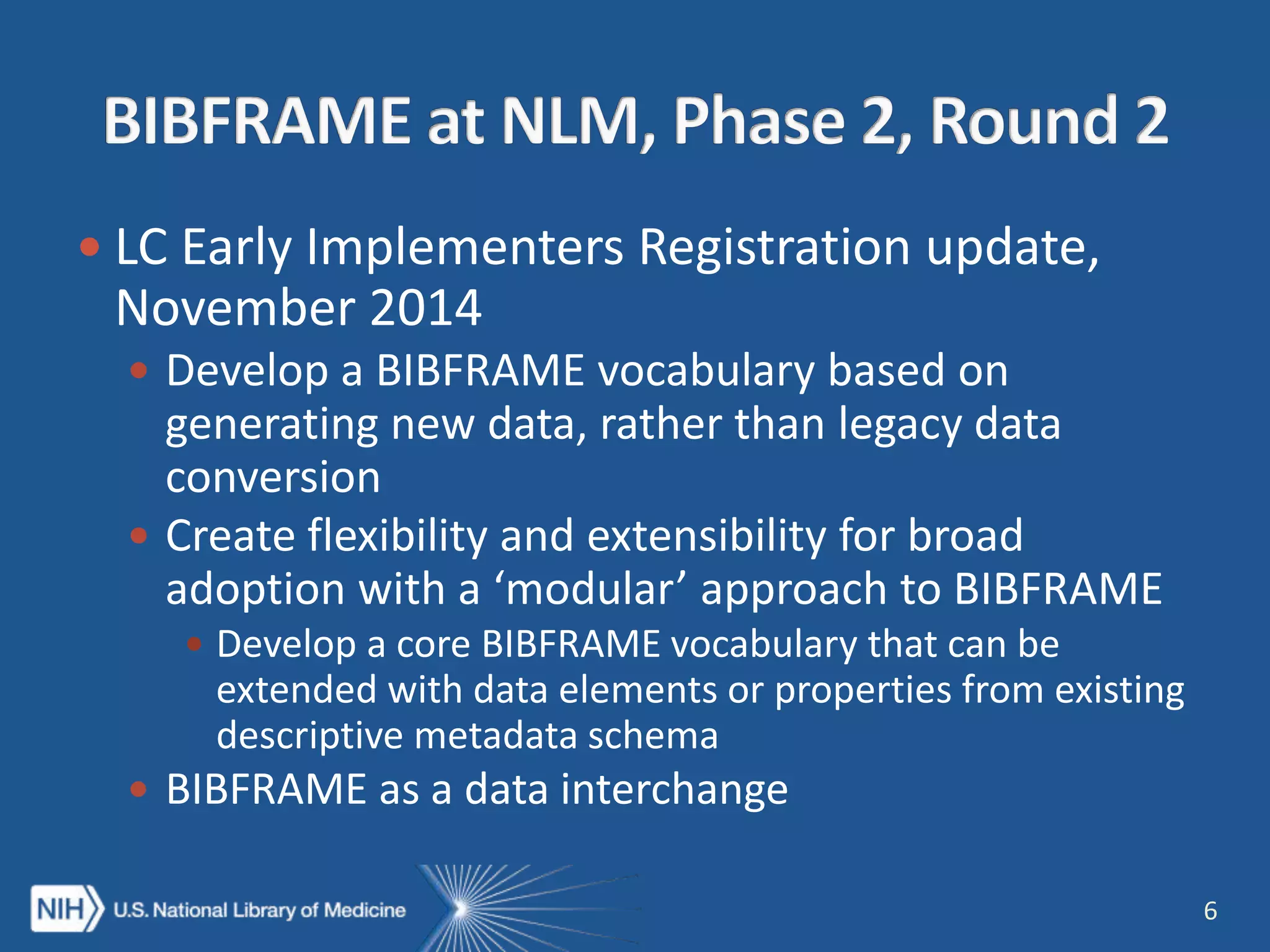  LC Early Implementers Registration update,
November 2014
 Develop a BIBFRAME vocabulary based on
generating new data, rather than legacy data
conversion
 Create flexibility and extensibility for broad
adoption with a ‘modular’ approach to BIBFRAME
 Develop a core BIBFRAME vocabulary that can be
extended with data elements or properties from existing
descriptive metadata schema
 BIBFRAME as a data interchange
6
 