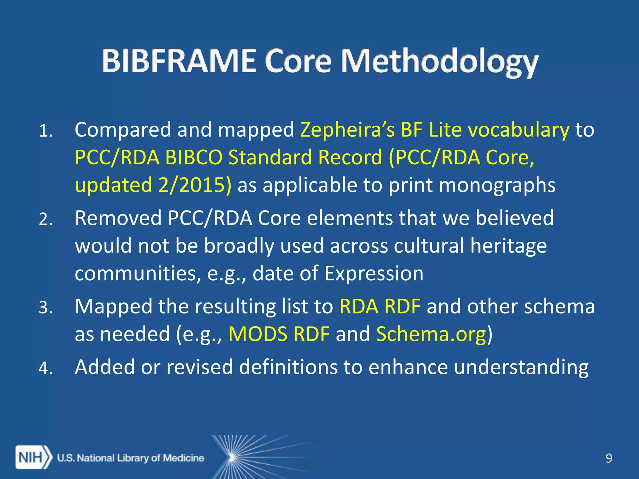 1. Compared and mapped Zepheira’s BF Lite vocabulary to
PCC/RDA BIBCO Standard Record (PCC/RDA Core,
updated 2/2015) as applicable to print monographs
2. Removed PCC/RDA Core elements that we believed
would not be broadly used across cultural heritage
communities, e.g., date of Expression
3. Mapped the resulting list to RDA RDF and other schema
as needed (e.g., MODS RDF and Schema.org)
4. Added or revised definitions to enhance understanding
9
 