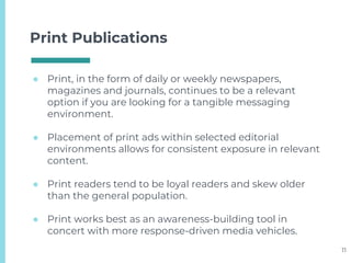 Print Publications
● Print, in the form of daily or weekly newspapers,
magazines and journals, continues to be a relevant
option if you are looking for a tangible messaging
environment.
● Placement of print ads within selected editorial
environments allows for consistent exposure in relevant
content.
● Print readers tend to be loyal readers and skew older
than the general population.
● Print works best as an awareness-building tool in
concert with more response-driven media vehicles.
11
 