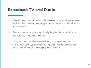 Broadcast TV and Radio
● Broadcast tv and radio offers extensive audience reach
for brands looking to heighten exposure and raise
awareness.
● Production costs are typically higher for traditional
broadcast media channels.
● TV and radio audience delivery is measured via a
standardized system of rating points representing
percents of total demographic groups.
13
 