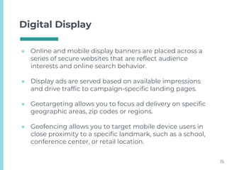 Digital Display
● Online and mobile display banners are placed across a
series of secure websites that are reflect audience
interests and online search behavior.
● Display ads are served based on available impressions
and drive traffic to campaign-specific landing pages.
● Geotargeting allows you to focus ad delivery on specific
geographic areas, zip codes or regions.
● Geofencing allows you to target mobile device users in
close proximity to a specific landmark, such as a school,
conference center, or retail location.
15
 