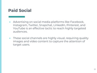 Paid Social
● Advertising on social media platforms like Facebook,
Instagram, Twitter, Snapchat, LinkedIn, Pinterest, and
YouTube is an effective tactic to reach highly targeted
audiences.
● These social channels are highly visual, requiring quality
images and video content to capture the attention of
target users.
17
 