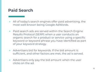 Paid Search
● All of today’s search engines offer paid advertising, the
most well-known being Google AdWords.
● Paid search ads are served within the Search Engine
Results Protocol (SERP) when a user conducts an
organic search for a product or service using a specific
keyword or keyword phrase you have identified as part
of your keyword strategy.
● Advertisers bid for keywords. If the bid amount is
sufficient, and other factors are met, the ad is served.
● Advertisers only pay the bid amount when the user
clicks on the ad.
18
 