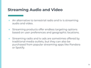 Streaming Audio and Video
● An alternative to terrestrial radio and tv is streaming
audio and video.
● Streaming products offer endless targeting options
based on user preferences and geographic locations.
● Streaming radio and tv ads are sometimes offered by
traditional media outlets, but they can also be
purchased from popular streaming apps like Pandora
or Spotify.
19
 