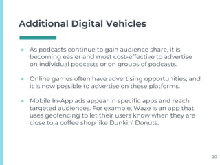 Additional Digital Vehicles
● As podcasts continue to gain audience share, it is
becoming easier and most cost-effective to advertise
on individual podcasts or on groups of podcasts.
● Online games often have advertising opportunities, and
it is now possible to advertise on these platforms.
● Mobile In-App ads appear in specific apps and reach
targeted audiences. For example, Waze is an app that
uses geofencing to let their users know when they are
close to a coffee shop like Dunkin’ Donuts.
20
 