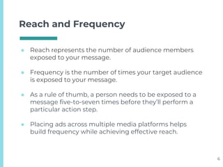 Reach and Frequency
● Reach represents the number of audience members
exposed to your message.
● Frequency is the number of times your target audience
is exposed to your message.
● As a rule of thumb, a person needs to be exposed to a
message five-to-seven times before they’ll perform a
particular action step.
● Placing ads across multiple media platforms helps
build frequency while achieving effective reach.
6
 