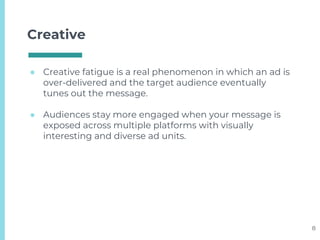 Creative
● Creative fatigue is a real phenomenon in which an ad is
over-delivered and the target audience eventually
tunes out the message.
● Audiences stay more engaged when your message is
exposed across multiple platforms with visually
interesting and diverse ad units.
8
 