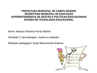 PREFEITURA MUNICIPAL DE CAMPO GRANDE SECRETARIA MUNICIPAL DE EDUCAÇÃO SUPERINTENDÊNCIA DE GESTÃO E POLÍTICAS EDUCACIONAIS DIVISÃO DE TECNOLOGIA EDUCACIONAL Nome: Marieza Tiburtino Ferraz Martins Atividade 3: Aprendizagem, autoria e avaliação Mediador pedagógico: Suely Mascarenhas Esteves 