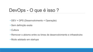 DevOps - O que é isso ?
• DEV + OPS (Desenvolvimento + Operação)
• Sem definição exata
• Cultura
• Remover o abismo entre os times de desenvolvimento e infraestrutra
• Muito adotado em startups
 