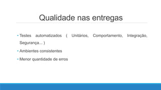 Qualidade nas entregas
• Testes automatizados ( Unitários, Comportamento, Integração,
Segurança... )
• Ambientes consistentes
• Menor quantidade de erros
 