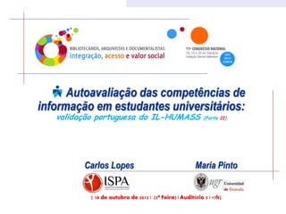 Autoavaliação das competências de
informação em estudantes universitários:
   validação portuguesa do IL-HUMASS                        (Parte II)




         Carlos Lopes                                   Maria Pinto


           [ 18 de outubro de 2012 | (5ª Feira) | Auditório 3 | 17h]
 