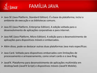 FAMÍLIA JAVA
 Java SE (Java Platform, Standard Edition). É a base da plataforma; inclui o
  ambiente de execução e as bibliotecas comuns.

 Java EE (Java Platform, Enterprise Edition). A edição voltada para o
  desenvolvimento de aplicações corporativas e para internet.

 Java ME (Java Platform, Micro Edition). A edição para o desenvolvimento de
  aplicações para dispositivos móveis e embarcados.

 Além disso, pode-se destacar outras duas plataformas Java mais específicas:

 Java Card. Voltada para dispositivos embarcados com limitações de
  processamento e armazenamento, como smart cards e o Java Ring.

 JavaFX. Plataforma para desenvolvimento de aplicações multimídia em
  desktop/web (JavaFX Script) e dispositivos móveis (JavaFX Mobile).
 