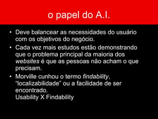 o papel do A.I. Segundo ROSENFELD e MORVILLE (1998), as principais funções do arquiteto da informação são: Clarificar a missão e a visão do site fazendo o balanceamento entre necessidades da organização patrocinadora e as necessidades de seus usuários. Determinar qual o conteúdo e a funcionalidade que o site conterá. 