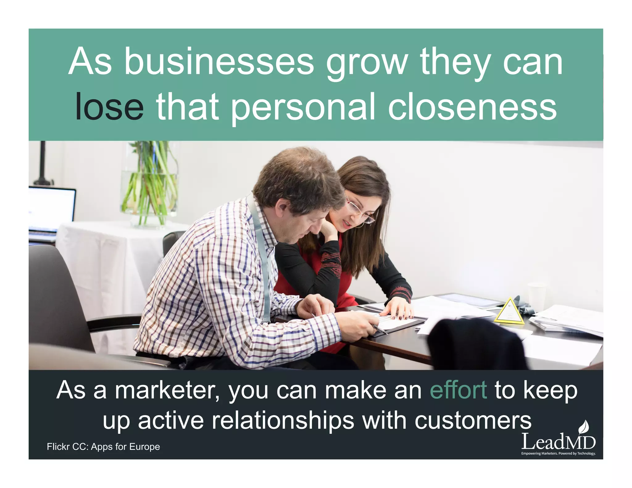 As businesses grow they can
lose that personal closeness
As a marketer, you can make an eﬀort to keep up
active relationships with customers
Flickr CC: Apps for Europe
 