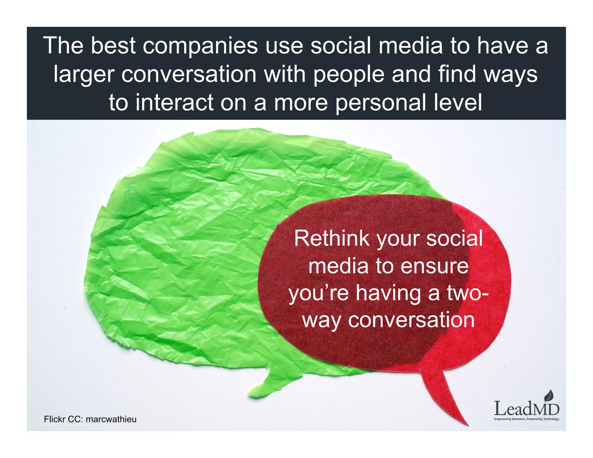 The best companies use social media to have a
larger conversation with people and find ways to
interact on a more personal level	
  
Rethink your social
media to ensure you’re
having a two-way
conversation
Flickr CC: marcwathieu
 