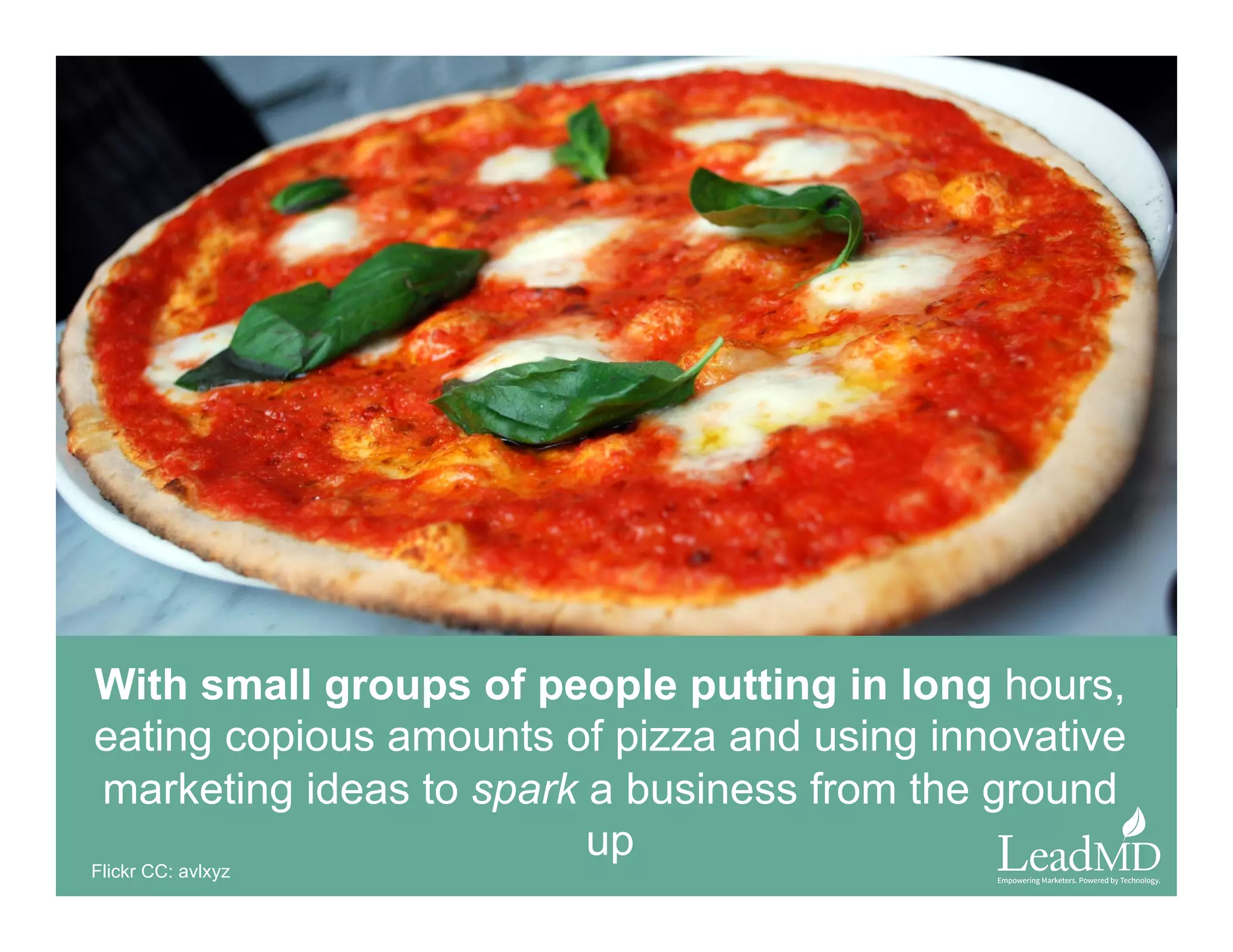 With small groups of people putting in long hours,
eating copious amounts of pizza and using innovative
marketing ideas to spark a business from the ground up
Flickr CC: avlxyz
 