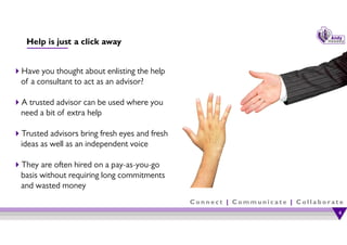 C o n n e c t | C o m m u n i c a t e | C o l l a b o r a t e
Help is just a click away
Have you thought about enlisting the help
of a consultant to act as an advisor?
A trusted advisor can be used where you
need a bit of extra help
Trusted advisors bring fresh eyes and fresh
ideas as well as an independent voice
They are often hired on a pay-as-you-go
basis without requiring long commitments
and wasted money
4
4
 
