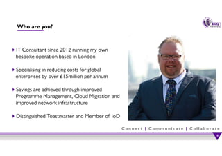 C o n n e c t | C o m m u n i c a t e | C o l l a b o r a t e
Who are you?
IT Consultant since 2012 running my own
bespoke operation based in London
Specialising in reducing costs for global
enterprises by over £15million per annum
Savings are achieved through improved
Programme Management, Cloud Migration and
improved network infrastructure
Distinguished Toastmaster and Member of IoD
6
6
 
