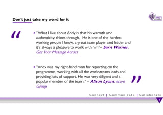 C o n n e c t | C o m m u n i c a t e | C o l l a b o r a t e
Don’t just take my word for it
“What I like about Andy is that his warmth and
authenticity shines through. He is one of the hardest
working people I know, a great team player and leader and
it’s always a pleasure to work with him”– Sam Warner,
Get Your Message Across
“Andy was my right-hand man for reporting on the
programme, working with all the workstream leads and
providing lots of support. He was very diligent and a
popular member of the team.” – Alison Lyons, esure
Group
7
7
 