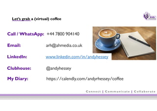 C o n n e c t | C o m m u n i c a t e | C o l l a b o r a t e
Let’s grab a (virtual) coffee
8
Call / WhatsApp: +44 7800 904140
Email: arh@ahmedia.co.uk
LinkedIn: www.linkedin.com/in/andyhessey
Clubhouse: @andyhessey
My Diary: https://calendly.com/andyrhessey/coffee
 