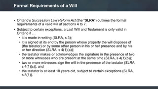 • Ontario’s Succession Law Reform Act (the “SLRA”) outlines the formal
requirements of a valid will at sections 4 to 7.
• Subject to certain exceptions, a Last Will and Testament is only valid in
Ontario if …
• it is made in writing (SLRA, s 3);
• it is signed at its end by the person whose property the will disposes of
(the testator) or by some other person in his or her presence and by his
or her direction (SLRA, s 4(1)(a));
• the testator makes or acknowledges the signature in the presence of two
or more witnesses who are present at the same time (SLRA, s 4(1)(b));
• two or more witnesses sign the will in the presence of the testator (SLRA,
s 4(1)(c)); and
• the testator is at least 18 years old, subject to certain exceptions (SLRA,
s 8(1)).
Formal Requirements of a Will
 