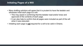 • Many drafting solicitors will agree that it is prudent to have the testator and
witnesses initial each page to a will.
• This may assist in confirming that the testator read and/or knew and
approved of the contents of each page.
• It can also help to confirm that all pages were included as part of the will
when it was executed.
• Initialling each page is not required for a will to be valid in Ontario.
Initialing Pages of a Will
 