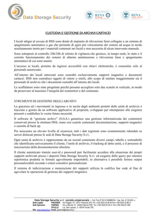 CUSTODIA E GESTIONE DI ARCHIVI CARTACEI

I locali attigui al caveau di DSS sono dotati di impianto di rilevazione fumi collegato a un sistema di
spegnimento automatico a gas che permette di agire più velocemente dei sistemi ad acqua in modo
assolutamente inerte per i materiali contenuti nei locali e non necessita di alcun intervento manuale.
Sono sottoposti al controllo 24h/24h di istituto di vigilanza che gestisce, in tempo reale, lo stato e il
corretto funzionamento dei sistemi di allarme antintrusione e rilevazione fumi e spegnimento
automatico di cui sono muniti.
L’accesso ai locali, protetto da ingressi accessibili con chiavi elettroniche, è consentito solo al
personale autorizzato.
All’interno dei locali attrezzati sono custoditi esclusivamente supporti magnetici o documenti
cartacei. DSS non custodisce oggetti di valore o simili, allo scopo di tutelare maggiormente sia il
personale di archivio che i documenti custoditi all’interno dei locali.
Le scaffalature sono state progettate perché possano accogliere solo due scatole in verticale, in modo
da preservare al massimo l’integrità dei contenitori e del contenuto.


STRUMENTI DI GESTIONE DEGLI ARCHIVI
La giacenza ed i movimenti in ingresso o in uscita dagli ambienti protetti delle unità di archivio è
tracciato e gestito da un software applicativo di proprietà, sviluppato per ottemperare alle esigenze
presenti e soddisfare le vostre future necessità.
Il software di “gestione archivi” (S.G.A.) garantisce una gestione informatizzata dei contenitori
conservati presso la struttura DSS, siano essi scatole contenenti documentazione, supporti magnetici
o cassette di back up.
Per assicurare un elevato livello di sicurezza, tutti i dati registrati sono costantemente ridondati su
server dislocati presso le sedi di Data Storage Security S.r.l..
Ogni unità di archivio è rappresentato da un record contenente diversi campi, tabelle e sottotabelle
che identificano univocamente il cliente, l’unità di archivio, il tracking di dette unità, e il processo di
macerazione della documentazione obsoleta.
Il cliente autenticato tramite user-id e password può facilmente accedere alla situazione dei propri
supporti archiviati presso i depositi Data Storage Security S.r.l. ed eseguire delle query per ottenere
reportistica prodotta in formati agevolmente importabili; in alternativa è possibile fornire output
personalizzabili secondo i criteri consultivi personalizzati.
Il sistema di indicizzazione e numerazione dei supporti utilizza la codifica bar code al fine di
agevolare le operazioni di gestione dei supporti magnetici.




                 Data Storage Security s.r.l società unipersonale - Cod. Fisc./P.IVA 01548880333 - Cap. Soc. €.100.000 i.v.
               Sede Legale:            PIACENZA Via Poggiali, 43 - 29121 Piacenza (PC) Tel. (+39) 0523.33.46.40 Fax (+39) 0523.32.88.31
               Sedi Operative:         FIDENZA       Via La Bionda 16 - 43036 Fidenza (PR) Tel. (+39) 0524.52.35.21 Fax (+39) 0524.81.994
                                       FICULLE       Loc. San Lazzaro, 2 - 05016 Ficulle (TR)
               Sito: www.dssecurity.it Email: gestione@dssecurity.it
 