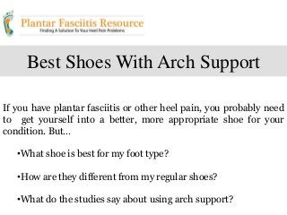 Best Shoes With Arch Support
If you have plantar fasciitis or other heel pain, you probably need
to get yourself into a better, more appropriate shoe for your
condition. But…
•What shoe is best for my foot type?
•How are they different from my regular shoes?
•What do the studies say about using arch support?
 