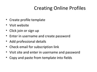 Creating Online Profiles Create profile template Visit website Click join or sign up Enter in username and create password Add professional details Check email for subscription link Visit site and enter in username and password Copy and paste from template into fields 