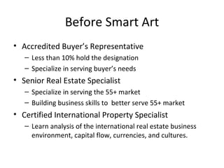 Before Smart Art Accredited Buyer’s Representative Less than 10% hold the designation Specialize in serving buyer’s needs Senior Real Estate Specialist Specialize in serving the 55+ market Building business skills to  better serve 55+ market Certified International Property Specialist Learn analysis of the international real estate business environment, capital flow, currencies, and cultures. 
