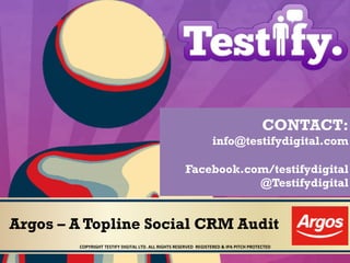 Argos – A Topline Social CRM Audit
COPYRIGHT	
  TESTIFY	
  DIGITAL	
  LTD.	
  ALL	
  RIGHTS	
  RESERVED	
  	
  REGISTERED	
  &	
  IPA	
  PITCH	
  PROTECTED	
  	
  
CONTACT:
info@testifydigital.com
Facebook.com/testifydigital
@Testifydigital
 