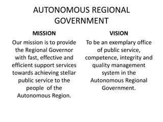 AUTONOMOUS REGIONAL
GOVERNMENT
MISSION
Our mission is to provide
the Regional Governor
with fast, effective and
efficient support services
towards achieving stellar
public service to the
people of the
Autonomous Region.
VISION
To be an exemplary office
of public service,
competence, integrity and
quality management
system in the
Autonomous Regional
Government.
 