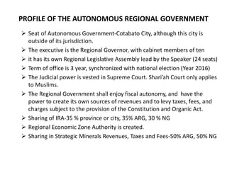 PROFILE OF THE AUTONOMOUS REGIONAL GOVERNMENT
 Seat of Autonomous Government-Cotabato City, although this city is
outside of its jurisdiction.
 The executive is the Regional Governor, with cabinet members of ten
 it has its own Regional Legislative Assembly lead by the Speaker (24 seats)
 Term of office is 3 year, synchronized with national election (Year 2016)
 The Judicial power is vested in Supreme Court. Shari’ah Court only applies
to Muslims.
 The Regional Government shall enjoy fiscal autonomy, and have the
power to create its own sources of revenues and to levy taxes, fees, and
charges subject to the provision of the Constitution and Organic Act.
 Sharing of IRA-35 % province or city, 35% ARG, 30 % NG
 Regional Economic Zone Authority is created.
 Sharing in Strategic Minerals Revenues, Taxes and Fees-50% ARG, 50% NG
 