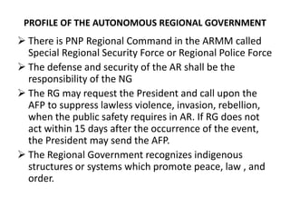 PROFILE OF THE AUTONOMOUS REGIONAL GOVERNMENT
 There is PNP Regional Command in the ARMM called
Special Regional Security Force or Regional Police Force
 The defense and security of the AR shall be the
responsibility of the NG
 The RG may request the President and call upon the
AFP to suppress lawless violence, invasion, rebellion,
when the public safety requires in AR. If RG does not
act within 15 days after the occurrence of the event,
the President may send the AFP.
 The Regional Government recognizes indigenous
structures or systems which promote peace, law , and
order.
 