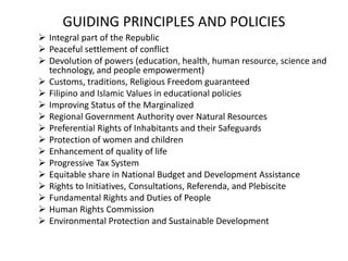 GUIDING PRINCIPLES AND POLICIES
 Integral part of the Republic
 Peaceful settlement of conflict
 Devolution of powers (education, health, human resource, science and
technology, and people empowerment)
 Customs, traditions, Religious Freedom guaranteed
 Filipino and Islamic Values in educational policies
 Improving Status of the Marginalized
 Regional Government Authority over Natural Resources
 Preferential Rights of Inhabitants and their Safeguards
 Protection of women and children
 Enhancement of quality of life
 Progressive Tax System
 Equitable share in National Budget and Development Assistance
 Rights to Initiatives, Consultations, Referenda, and Plebiscite
 Fundamental Rights and Duties of People
 Human Rights Commission
 Environmental Protection and Sustainable Development
 