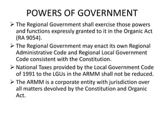 POWERS OF GOVERNMENT
 The Regional Government shall exercise those powers
and functions expressly granted to it in the Organic Act
(RA 9054).
 The Regional Government may enact its own Regional
Administrative Code and Regional Local Government
Code consistent with the Constitution.
 National Taxes provided by the Local Government Code
of 1991 to the LGUs in the ARMM shall not be reduced.
 The ARMM is a corporate entity with jurisdiction over
all matters devolved by the Constitution and Organic
Act.
 