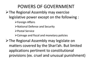 POWERS OF GOVERNMENT
The Regional Assembly may exercise
legislative power except on the following :
Foreign Affairs
National Defense and Security
Postal Service
Coinage and fiscal and monetary policies
The Regional Assembly may legislate on
matters covered by the Shari’ah. But limited
applications pertinent to constitutional
provisions (ex. cruel and unusual punishment)
 