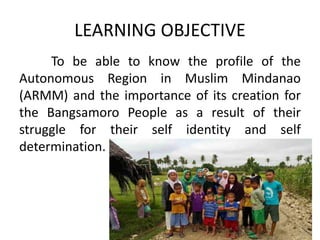 LEARNING OBJECTIVE
To be able to know the profile of the
Autonomous Region in Muslim Mindanao
(ARMM) and the importance of its creation for
the Bangsamoro People as a result of their
struggle for their self identity and self
determination.
 