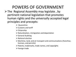 POWERS OF GOVERNMENT
The Regional Assembly may legislate , by
pertinent national legislation that promotes
human rights and the universally accepted legal
principles and precepts:
 Quarantine
 Customs and tariff
 Citizenship
 Naturalization, immigration and deportation
 General Auditing
 National election
 Maritime, land, and air transport and communications (franchise,
licenses, and permits)
 Patents, trademarks, trade names, and copyrights
 Foreign trade
 