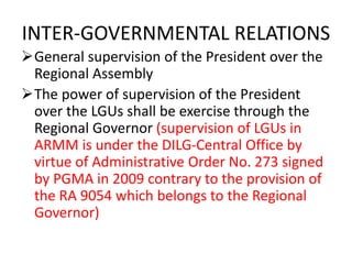 INTER-GOVERNMENTAL RELATIONS
General supervision of the President over the
Regional Assembly
The power of supervision of the President
over the LGUs shall be exercise through the
Regional Governor (supervision of LGUs in
ARMM is under the DILG-Central Office by
virtue of Administrative Order No. 273 signed
by PGMA in 2009 contrary to the provision of
the RA 9054 which belongs to the Regional
Governor)
 