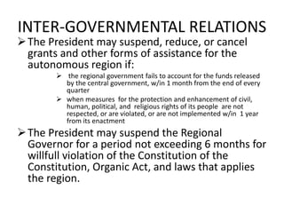 INTER-GOVERNMENTAL RELATIONS
The President may suspend, reduce, or cancel
grants and other forms of assistance for the
autonomous region if:
 the regional government fails to account for the funds released
by the central government, w/in 1 month from the end of every
quarter
 when measures for the protection and enhancement of civil,
human, political, and religious rights of its people are not
respected, or are violated, or are not implemented w/in 1 year
from its enactment
The President may suspend the Regional
Governor for a period not exceeding 6 months for
willfull violation of the Constitution of the
Constitution, Organic Act, and laws that applies
the region.
 