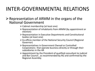 INTER-GOVERNMENTAL RELATIONS
Representation of ARMM in the organs of the
National Government
 Cabinet membership (at least one)
 Representation of inhabitants from ARMM (by appointment or
election)
 Representation in Executive Departments and Constitutional
bodies (at least one)
 Ex-officio member of the National Security Council (Regional
Governor)
 Representatives in Government Owned or Controlled
Corporations that operate business directly or through their
subsidiaries in the AR
 Appointment by the President of qualified consultant to Judicial
and Bar Council , as recommended by RG and confirmed by the
Regional Assembly
 