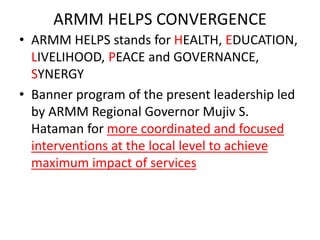 ARMM HELPS CONVERGENCE
• ARMM HELPS stands for HEALTH, EDUCATION,
LIVELIHOOD, PEACE and GOVERNANCE,
SYNERGY
• Banner program of the present leadership led
by ARMM Regional Governor Mujiv S.
Hataman for more coordinated and focused
interventions at the local level to achieve
maximum impact of services
 